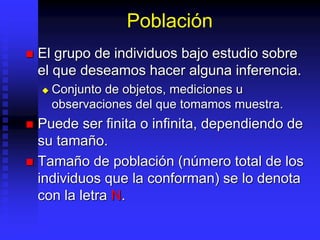 Población
 El grupo de individuos bajo estudio sobre
el que deseamos hacer alguna inferencia.
 Conjunto de objetos, mediciones u
observaciones del que tomamos muestra.
 Puede ser finita o infinita, dependiendo de
su tamaño.
 Tamaño de población (número total de los
individuos que la conforman) se lo denota
con la letra N.
 