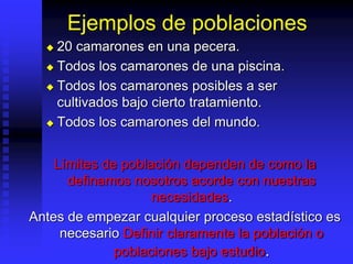 Ejemplos de poblaciones
 20 camarones en una pecera.
 Todos los camarones de una piscina.
 Todos los camarones posibles a ser
cultivados bajo cierto tratamiento.
 Todos los camarones del mundo.
Límites de población dependen de como la
definamos nosotros acorde con nuestras
necesidades.
Antes de empezar cualquier proceso estadístico es
necesario Definir claramente la población o
poblaciones bajo estudio.
 