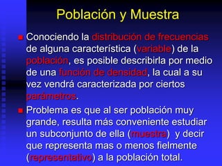 Población y Muestra
 Conociendo la distribución de frecuencias
de alguna característica (variable) de la
población, es posible describirla por medio
de una función de densidad, la cual a su
vez vendrá caracterizada por ciertos
parámetros.
 Problema es que al ser población muy
grande, resulta más conveniente estudiar
un subconjunto de ella (muestra) y decir
que representa mas o menos fielmente
(representativo) a la población total.
 