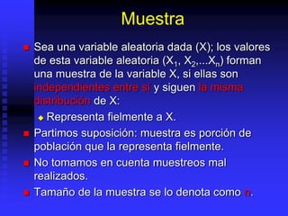 Muestra
 Sea una variable aleatoria dada (X); los valores
de esta variable aleatoria (X1, X2,...Xn) forman
una muestra de la variable X, si ellas son
independientes entre sí y siguen la misma
distribución de X:
 Representa fielmente a X.
 Partimos suposición: muestra es porción de
población que la representa fielmente.
 No tomamos en cuenta muestreos mal
realizados.
 Tamaño de la muestra se lo denota como n.
 