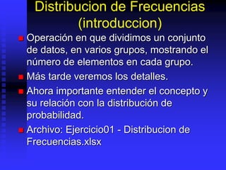 Distribucion de Frecuencias
(introduccion)
 Operación en que dividimos un conjunto
de datos, en varios grupos, mostrando el
número de elementos en cada grupo.
 Más tarde veremos los detalles.
 Ahora importante entender el concepto y
su relación con la distribución de
probabilidad.
 Archivo: Ejercicio01 - Distribucion de
Frecuencias.xlsx
 