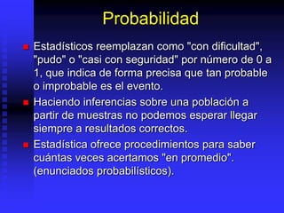 Probabilidad
 Estadísticos reemplazan como "con dificultad",
"pudo" o "casi con seguridad" por número de 0 a
1, que indica de forma precisa que tan probable
o improbable es el evento.
 Haciendo inferencias sobre una población a
partir de muestras no podemos esperar llegar
siempre a resultados correctos.
 Estadística ofrece procedimientos para saber
cuántas veces acertamos "en promedio".
(enunciados probabilísticos).
 