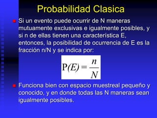 Probabilidad Clasica
 Si un evento puede ocurrir de N maneras
mutuamente exclusivas e igualmente posibles, y
si n de ellas tienen una característica E,
entonces, la posibilidad de ocurrencia de E es la
fracción n/N y se indica por:
 Funciona bien con espacio muestreal pequeño y
conocido, y en donde todas las N maneras sean
igualmente posibles.
(E)=
n
N
 