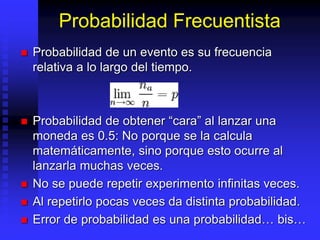 Probabilidad Frecuentista
 Probabilidad de un evento es su frecuencia
relativa a lo largo del tiempo.
 Probabilidad de obtener “cara” al lanzar una
moneda es 0.5: No porque se la calcula
matemáticamente, sino porque esto ocurre al
lanzarla muchas veces.
 No se puede repetir experimento infinitas veces.
 Al repetirlo pocas veces da distinta probabilidad.
 Error de probabilidad es una probabilidad… bis…
 