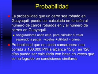Probabilidad
 La probabilidad que un carro sea robado en
Guayaquil puede ser calculada en función al
número de carros robados en y al número de
carros en Guayaquil.
 Aseguradoras usan esto, para calcular el valor
esperado a pagar. +costos +utilidad = prima.
 Probabilidad que en cierta camaronera una
corrida a 130.000 Pl/Ha alcance 15 gr. en 120
días puede ser calculada con base en veces que
se ha logrado en condiciones similares
 