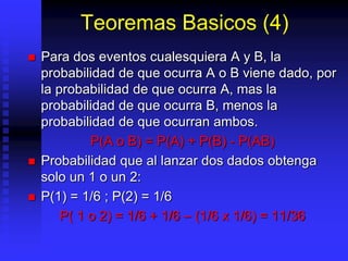 Teoremas Basicos (4)
 Para dos eventos cualesquiera A y B, la
probabilidad de que ocurra A o B viene dado, por
la probabilidad de que ocurra A, mas la
probabilidad de que ocurra B, menos la
probabilidad de que ocurran ambos.
P(A o B) = P(A) + P(B) - P(AB)
 Probabilidad que al lanzar dos dados obtenga
solo un 1 o un 2:
 P(1) = 1/6 ; P(2) = 1/6
P( 1 o 2) = 1/6 + 1/6 – (1/6 x 1/6) = 11/36
 