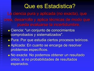 Que es Estadistica?
La ciencia pura y aplicada (no exacta), que
crea, desarrolla y aplica técnicas de modo que
pueda evaluarse la incertidumbre.
 Ciencia: "un conjunto de conocimientos
comprobados y sistematizados".
 Pura: Por que estudia ciertos procesos teóricos.
 Aplicada: En cuanto se encarga de resolver
problemas específicos.
 No exacta: No podemos obtener un resultado
único, si no probabilidades de resultados
esperados.
 