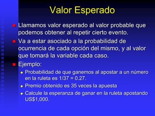 Valor Esperado
 Llamamos valor esperado al valor probable que
podemos obtener al repetir cierto evento.
 Va a estar asociado a la probabilidad de
ocurrencia de cada opción del mismo, y al valor
que tomará la variable cada caso.
 Ejemplo:
 Probabilidad de que ganemos al apostar a un número
en la ruleta es 1/37 = 0.27.
 Premio obtenido es 35 veces la apuesta
 Calcule la esperanza de ganar en la ruleta apostando
US$1,000.
 