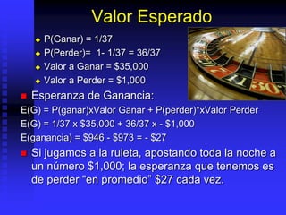Valor Esperado
 P(Ganar) = 1/37
 P(Perder)= 1- 1/37 = 36/37
 Valor a Ganar = $35,000
 Valor a Perder = $1,000
 Esperanza de Ganancia:
E(G) = P(ganar)xValor Ganar + P(perder)*xValor Perder
E(G) = 1/37 x $35,000 + 36/37 x - $1,000
E(ganancia) = $946 - $973 = - $27
 Si jugamos a la ruleta, apostando toda la noche a
un número $1,000; la esperanza que tenemos es
de perder “en promedio” $27 cada vez.
 