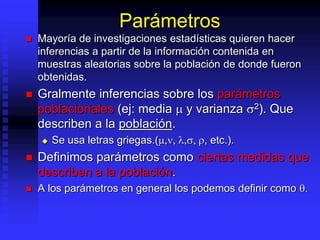 Parámetros
 Mayoría de investigaciones estadísticas quieren hacer
inferencias a partir de la información contenida en
muestras aleatorias sobre la población de donde fueron
obtenidas.
 Gralmente inferencias sobre los parámetros
poblacionales (ej: media  y varianza 2). Que
describen a la población.
 Se usa letras griegas.(,, ,, , etc.).
 Definimos parámetros como ciertas medidas que
describen a la población.
 A los parámetros en general los podemos definir como .
 