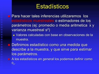 Estadísticos
 Para hacer tales inferencias utilizaremos los
estadísticos muestreales o estimadores de los
parámetros (ej: promedio o media aritmetica`x y
varianza muestreal s2)
 Valores calculadas con base en observaciones de la
muestra.
 Definimos estadístico como una medida que
describe a la muestra, y que sirve para estimar
los parámetros.
 A los estadísticos en general los podemos definir como
n.
 