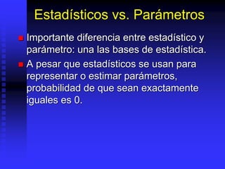 Estadísticos vs. Parámetros
 Importante diferencia entre estadístico y
parámetro: una las bases de estadística.
 A pesar que estadísticos se usan para
representar o estimar parámetros,
probabilidad de que sean exactamente
iguales es 0.
 
