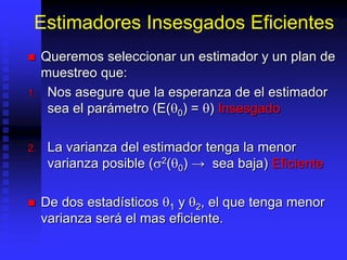 Estimadores Insesgados Eficientes
 Queremos seleccionar un estimador y un plan de
muestreo que:
1. Nos asegure que la esperanza de el estimador
sea el parámetro (E(0) = ) Insesgado
2. La varianza del estimador tenga la menor
varianza posible (2(0) → sea baja) Eficiente
 De dos estadísticos 1 y 2, el que tenga menor
varianza será el mas eficiente.
 