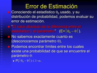 Error de Estimación
 Conociendo el estadístico 0 usado, y su
distribución de probabilidad, podemos evaluar su
error de estimación.
 “El valor absoluto de la diferencia entre el
estadístico y el parámetro” (E=0 - ).
 No sabemos exactamente cuanto es
(desconocemos parámetro ),
 Podemos encontrar límites entre los cuales
existe una probabilidad de que se encuentre el
parámetro :
 P(0 - )  1-.
 