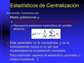 Estadísticos de Centralización
Ejercicio02a - Estadisticos.xlsx
 Media poblacional :
 La media aritmética de datos de toda la población
 Representa esperanza matemática de variable
aleatoria:
 Este parámetro no lo conocemos, y no lo
conoceremos nunca a no ser que
muestreáramos la población completa.
 Para estimarlo usamos el estadístico promedio o
media muestreal `x.
  
1
1
N
xi
N
 