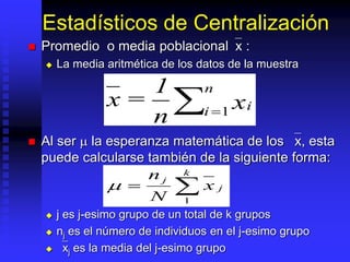 Estadísticos de Centralización
 Promedio o media poblacional`x :
 La media aritmética de los datos de la muestra
 Al ser  la esperanza matemática de los `x, esta
puede calcularse también de la siguiente forma:
 j es j-esimo grupo de un total de k grupos
 nj es el número de individuos en el j-esimo grupo
 `xj es la media del j-esimo grupo
x =
1
n
xi
i
n

 1


k
j
j
x
N
n
1

 