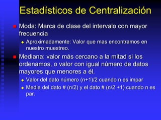 Estadísticos de Centralización
 Moda: Marca de clase del intervalo con mayor
frecuencia
 Aproximadamente: Valor que mas encontramos en
nuestro muestreo.
 Mediana: valor más cercano a la mitad si los
ordenamos, o valor con igual número de datos
mayores que menores a él.
 Valor del dato número (n+1)/2 cuando n es impar
 Media del dato # (n/2) y el dato # (n/2 +1) cuando n es
par.
 
