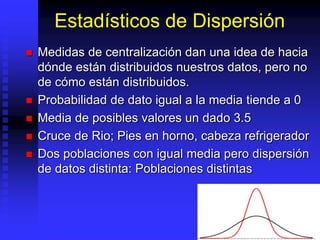 Estadísticos de Dispersión
 Medidas de centralización dan una idea de hacia
dónde están distribuidos nuestros datos, pero no
de cómo están distribuidos.
 Probabilidad de dato igual a la media tiende a 0
 Media de posibles valores un dado 3.5
 Cruce de Rio; Pies en horno, cabeza refrigerador
 Dos poblaciones con igual media pero dispersión
de datos distinta: Poblaciones distintas
 