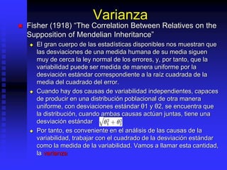Varianza
 Fisher (1918) “The Correlation Between Relatives on the
Supposition of Mendelian Inheritance”
 El gran cuerpo de las estadísticas disponibles nos muestran que
las desviaciones de una medida humana de su media siguen
muy de cerca la ley normal de los errores, y, por tanto, que la
variabilidad puede ser medida de manera uniforme por la
desviación estándar correspondiente a la raíz cuadrada de la
media del cuadrado del error.
 Cuando hay dos causas de variabilidad independientes, capaces
de producir en una distribución poblacional de otra manera
uniforme, con desviaciones estándar θ1 y θ2, se encuentra que
la distribución, cuando ambas causas actúan juntas, tiene una
desviación estándar
 Por tanto, es conveniente en el análisis de las causas de la
variabilidad, trabajar con el cuadrado de la desviación estándar
como la medida de la variabilidad. Vamos a llamar esta cantidad,
la varianza
 