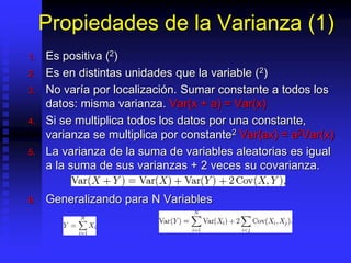 Propiedades de la Varianza (1)
1. Es positiva (2)
2. Es en distintas unidades que la variable (2)
3. No varía por localización. Sumar constante a todos los
datos: misma varianza. Var(x + a) = Var(x)
4. Si se multiplica todos los datos por una constante,
varianza se multiplica por constante2 Var(ax) = a2Var(x)
5. La varianza de la suma de variables aleatorias es igual
a la suma de sus varianzas + 2 veces su covarianza.
6. Generalizando para N Variables
 