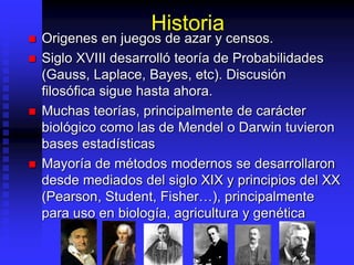 Historia
 Origenes en juegos de azar y censos.
 Siglo XVIII desarrolló teoría de Probabilidades
(Gauss, Laplace, Bayes, etc). Discusión
filosófica sigue hasta ahora.
 Muchas teorías, principalmente de carácter
biológico como las de Mendel o Darwin tuvieron
bases estadísticas
 Mayoría de métodos modernos se desarrollaron
desde mediados del siglo XIX y principios del XX
(Pearson, Student, Fisher…), principalmente
para uso en biología, agricultura y genética
 