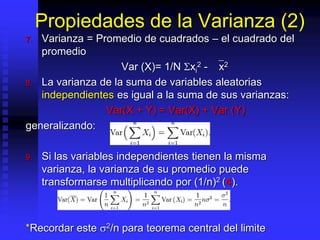 Propiedades de la Varianza (2)
7. Varianza = Promedio de cuadrados – el cuadrado del
promedio
Var (X)= 1/N Sxi
2 - `x2
8. La varianza de la suma de variables aleatorias
independientes es igual a la suma de sus varianzas:
Var(X + Y) = Var(X) + Var (Y)
generalizando:
9. Si las variables independientes tienen la misma
varianza, la varianza de su promedio puede
transformarse multiplicando por (1/n)2 (4).
*Recordar este 2/n para teorema central del limite
 