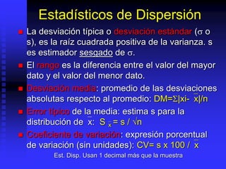 Estadísticos de Dispersión
 La desviación típica o desviación estándar ( o
s), es la raíz cuadrada positiva de la varianza. s
es estimador sesgado de .
 El rango es la diferencia entre el valor del mayor
dato y el valor del menor dato.
 Desviación media: promedio de las desviaciones
absolutas respecto al promedio: DM=S|xi-`x|/n
 Error típico de la media: estima s para la
distribución de`x: S`x = s / √n
 Coeficiente de variación: expresión porcentual
de variación (sin unidades): CV= s x 100 /`x
Est. Disp. Usan 1 decimal más que la muestra
 