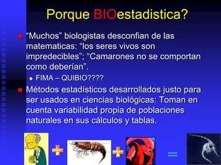 Porque BIOestadistica?
 “Muchos” biologistas desconfian de las
matematicas: “los seres vivos son
impredecibles”; “Camarones no se comportan
como deberían”.
 FIMA – QUIBIO????
 Métodos estadísticos desarrollados justo para
ser usados en ciencias biológicas: Toman en
cuenta variabilidad propia de poblaciones
naturales en sus cálculos y tablas.
 