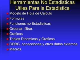Herramientas No Estadisticas
Utiles Para la Estadistica
 Modelo de Hoja de Calculo
 Formulas
 Funciones no Estadisticas
 Ordenar, filtrar.
 Graficos
 Tablas Dinamicas y Graficos
 ODBC, conecciones y otros datos externos
 Macros
 