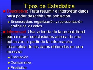 Tipos de Estadistica
 Descriptiva: Trata resumir e interpretar datos
para poder describir una población.
 Enumeración, organización y representación
gráfica de los datos.
 Inferencial: Usa la teoría de la probabilidad
para extraer conclusiones acerca de una
población, a partir de la información
incompleta de los datos obtenidos en una
muestra:
 Estimación
 Comparativa
 Predictiva
 