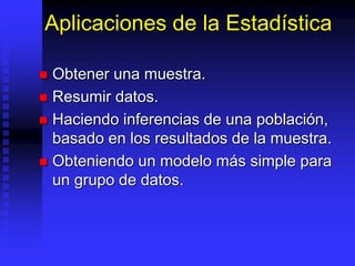 Aplicaciones de la Estadística
 Obtener una muestra.
 Resumir datos.
 Haciendo inferencias de una población,
basado en los resultados de la muestra.
 Obteniendo un modelo más simple para
un grupo de datos.
 