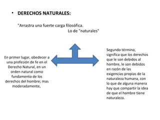 • DERECHOS NATURALES:

       "Arrastra una fuerte carga filosófica.
                                    Lo de "naturales"



                                                        Segundo término,
                                                        significa que los derechos
En primer lugar, obedecer a
                                                        que le son debidos al
 una profesión de fe en el
                                                        hombre, le son debidos
  Derecho Natural, en un
                                                        en razón de las
    orden natural como
                                                        exigencias propias de la
    fundamento de los
                                                        naturaleza humana, con
derechos del hombre; mas
                                                        lo que de alguna manera
     moderadamente,
                                                        hay que compartir la idea
                                                        de que el hombre tiene
                                                        naturaleza.
 