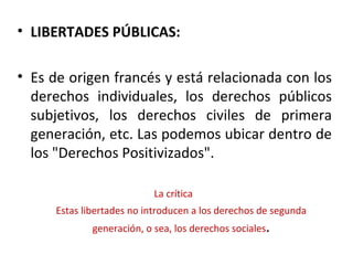 • LIBERTADES PÚBLICAS:

• Es de origen francés y está relacionada con los
  derechos individuales, los derechos públicos
  subjetivos, los derechos civiles de primera
  generación, etc. Las podemos ubicar dentro de
  los "Derechos Positivizados".

                            La crítica
      Estas libertades no introducen a los derechos de segunda
              generación, o sea, los derechos sociales.
 