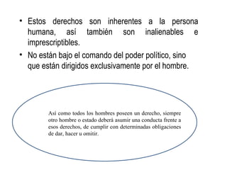 • Estos derechos son inherentes a la persona
  humana, así también son inalienables e
  imprescriptibles.
• No están bajo el comando del poder político, sino
  que están dirigidos exclusivamente por el hombre.




        Así como todos los hombres poseen un derecho, siempre
        otro hombre o estado deberá asumir una conducta frente a
        esos derechos, de cumplir con determinadas obligaciones
        de dar, hacer u omitir.
 