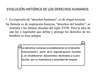 EVOLUCIÓN HISTÓRICA DE LOS DERECHOS HUMANOS

• La expresión de "derechos humanos", es de origen reciente.
Su fórmula es de inspiración francesa, "derechos del hombre", se
  remonta a las últimas décadas del siglo XVIII. Pero la idea de
  una ley o legislador que define y protege los derechos de los
  hombres es muy antigua.


           Los derechos humanos se establecieron en el derecho
            internacional a partir de la segunda guerra mundial,
            y se establecieron documentos destinados a su pro-
            tección por su importancia y necesidad de respeto.
 