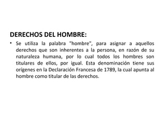 DERECHOS DEL HOMBRE:
• Se utiliza la palabra "hombre", para asignar a aquellos
  derechos que son inherentes a la persona, en razón de su
  naturaleza humana, por lo cual todos los hombres son
  titulares de ellos, por igual. Esta denominación tiene sus
  orígenes en la Declaración Francesa de 1789, la cual apunta al
  hombre como titular de las derechos.
 