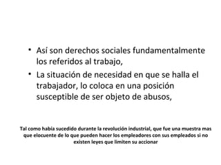 • Así son derechos sociales fundamentalmente
     los referidos al trabajo,
   • La situación de necesidad en que se halla el
     trabajador, lo coloca en una posición
     susceptible de ser objeto de abusos,


Tal como había sucedido durante la revolución industrial, que fue una muestra mas
 que elocuente de lo que pueden hacer los empleadores con sus empleados si no
                      existen leyes que limiten su accionar
 