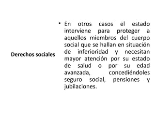 • En otros casos el estado
                    interviene para proteger a
                    aquellos miembros del cuerpo
                    social que se hallan en situación
Derechos sociales   de inferioridad y necesitan
                    mayor atención por su estado
                    de salud o por su edad
                    avanzada,         concediéndoles
                    seguro social, pensiones y
                    jubilaciones.
 