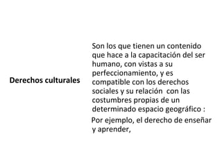 Son los que tienen un contenido
                      que hace a la capacitación del ser
                      humano, con vistas a su
                      perfeccionamiento, y es
Derechos culturales   compatible con los derechos
                      sociales y su relación con las
                      costumbres propias de un
                      determinado espacio geográfico :
                      Por ejemplo, el derecho de enseñar
                      y aprender,
 