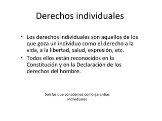 Derechos individuales
• Los derechos individuales son aquellos de los
  que goza un individuo como el derecho a la
  vida, a la libertad, salud, expresión, etc.
• Todos ellos están reconocidos en la
  Constitución y en la Declaración de los
  derechos del hombre.


         Son los que conocemos como garantías
                       individuales
 