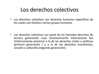 Los derechos colectivos
• Los derechos colectivos son derechos humanos específicos de
  los cuales son titulares ciertos grupos humanos.


• Los derechos colectivos son parte de los llamados derechos de
  tercera generación cuyo reconocimiento internacional fue
  históricamente posterior a la de los derechos civiles y políticos
  (primera generación ) y a la de los derechos económicos,
  sociales y culturales (segunda generación).
 