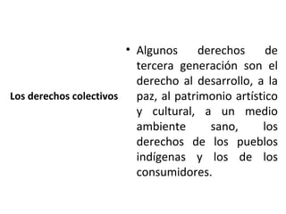 • Algunos      derechos     de
                          tercera generación son el
                          derecho al desarrollo, a la
Los derechos colectivos   paz, al patrimonio artístico
                          y cultural, a un medio
                          ambiente       sano,     los
                          derechos de los pueblos
                          indígenas y los de los
                          consumidores.
 