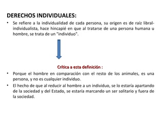 DERECHOS INDIVIDUALES:
•   Se refiere a la individualidad de cada persona, su origen es de raíz libral-
    individualista, hace hincapié en que al tratarse de una persona humana u
    hombre, se trata de un "individuo".




                            Crítica a esta definición :
•   Porque el hombre en comparación con el resto de los animales, es una
    persona, y no es cualquier individuo.
•   El hecho de que al reducir al hombre a un individuo, se lo estaría apartando
    de la sociedad y del Estado, se estaría marcando un ser solitario y fuera de
    la sociedad.
 