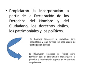 • Propiciaron la incorporación a
  partir de la Declaración de los
  Derechos del Hombre y del
  Ciudadano, los derechos civiles,
  los patrimoniales y los políticos.
             Se buscaba favorecer al individuo libre,
             propietario y que tuviera un alto grado de
             participación política


             La Revolución Francesa se realizó para
             terminar con el absolutismo monárquico, y
             permitir la intervención popular en los asuntos
             de gobierno
 