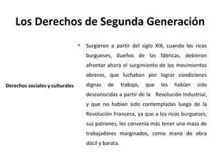 Los Derechos de Segunda Generación
                                 •   Surgieron a partir del siglo XIX, cuando los ricos
                                     burgueses, dueños de las fábricas, debieron
                                     afrontar ahora el surgimiento de los movimientos
                                     obreros, que luchaban por lograr condiciones
Derechos sociales y culturales       dignas   de       trabajo,   que   les   habían   sido
                                     desconocidas a partir de la Revolución Industrial,
                                     y que no habían sido contempladas luego de la
                                     Revolución Francesa, ya que a los ricos burgueses,
                                     sus patrones, les convenía más tener una masa de
                                     trabajadores marginados, como mano de obra
                                     dócil y barata.
 