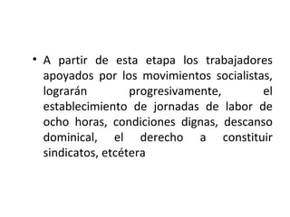 • A partir de esta etapa los trabajadores
  apoyados por los movimientos socialistas,
  lograrán         progresivamente,      el
  establecimiento de jornadas de labor de
  ocho horas, condiciones dignas, descanso
  dominical, el derecho a constituir
  sindicatos, etcétera
 