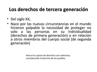 Los derechos de tercera generación
• Del siglo XX,
• Nace por las nuevas circunstancias en el mundo
  hicieron palpable la necesidad de proteger no
  solo a las personas en su individualidad
  (derechos de primera generación) o en relación
  a otros miembros del cuerpo social (de segunda
  generación)

          Ahora los sujetos de derechos son colectivos,
          considerando el derecho de los pueblos.
 