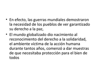 • En efecto, las guerras mundiales demostraron
  la necesidad de los pueblos de ver garantizado
  su derecho a la paz,
• El mundo globalizado dio nacimiento al
  reconocimiento del derecho a la solidaridad,
  el ambiente víctima de la acción humana
  durante tantos años, comenzó a dar muestras
  de que necesitaba protección para el bien de
  todos
 