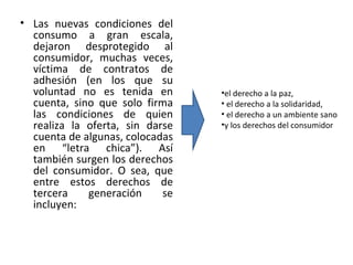 • Las nuevas condiciones del
  consumo a gran escala,
  dejaron desprotegido al
  consumidor, muchas veces,
  víctima de contratos de
  adhesión (en los que su
  voluntad no es tenida en       •el derecho a la paz,
  cuenta, sino que solo firma    • el derecho a la solidaridad,
  las condiciones de quien       • el derecho a un ambiente sano
  realiza la oferta, sin darse   •y los derechos del consumidor
  cuenta de algunas, colocadas
  en “letra chica”). Así
  también surgen los derechos
  del consumidor. O sea, que
  entre estos derechos de
  tercera    generación     se
  incluyen: 
 