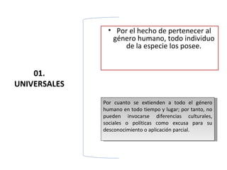 • Por el hecho de pertenecer al
                género humano, todo individuo
                    de la especie los posee.


    01.
UNIVERSALES

              Por cuanto se extienden a todo el género
              humano en todo tiempo y lugar; por tanto, no
              pueden invocarse diferencias culturales,
              sociales o políticas como excusa para su
              desconocimiento o aplicación parcial.
 